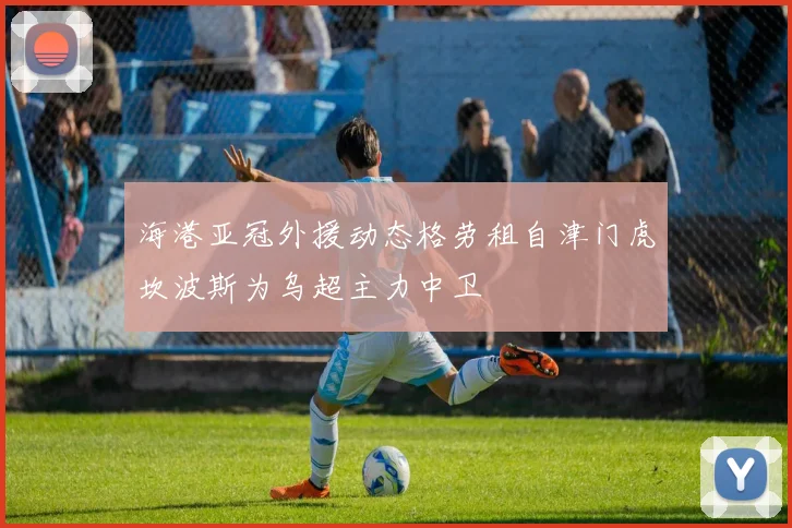 海港亚冠外援动态格劳租自津门虎坎波斯为乌超主力中卫