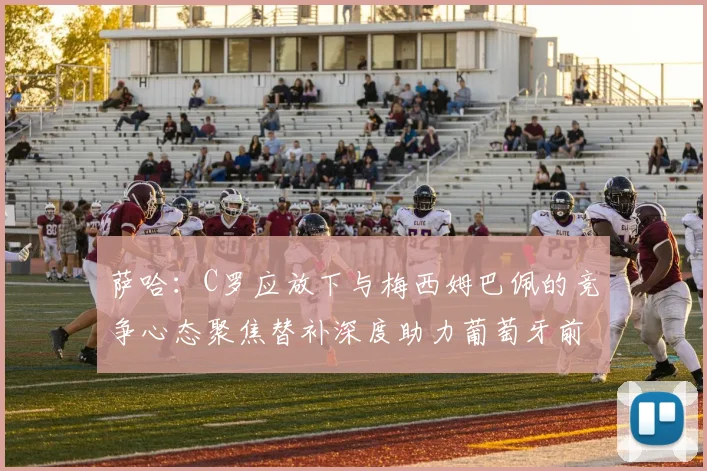 萨哈：C罗应放下与梅西姆巴佩的竞争心态聚焦替补深度助力葡萄牙前行