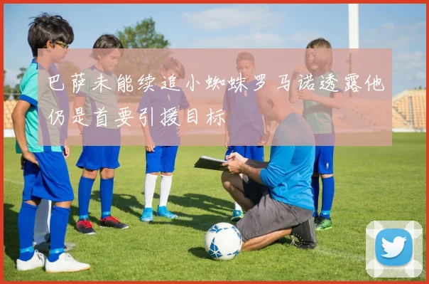 巴萨未能续追小蜘蛛罗马诺透露他仍是首要引援目标