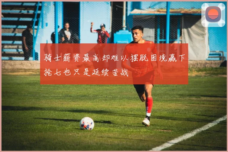 骑士薪资最高却难以摆脱困境赢下抢七也只是延续苦战