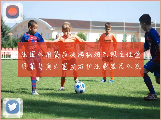 法国队用餐座次揭秘姆巴佩主位登贝莱与奥利塞左右护法彰显团队氛围