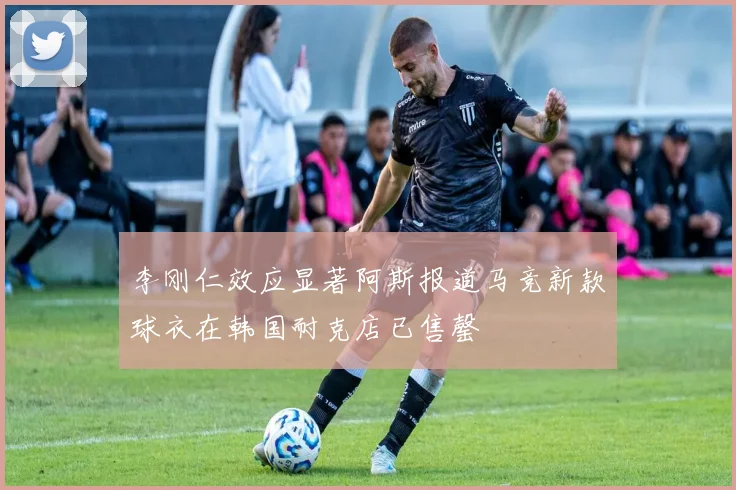 李刚仁效应显著阿斯报道马竞新款球衣在韩国耐克店已售罄