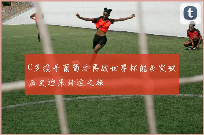 C罗携手葡萄牙再战世界杯能否突破历史迎来好运之旅