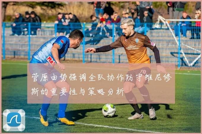 菅原由势强调全队协作防守维尼修斯的重要性与策略分析
