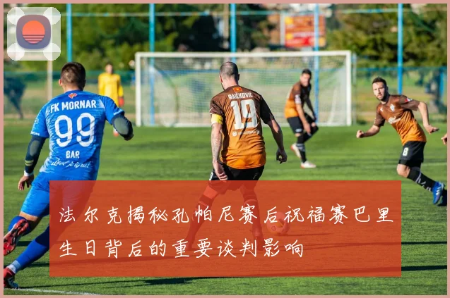 法尔克揭秘孔帕尼赛后祝福赛巴里生日背后的重要谈判影响