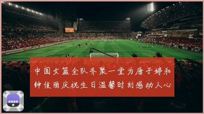 中国女篮全队齐聚一堂为唐子婷和钟佳丽庆祝生日温馨时刻感动人心