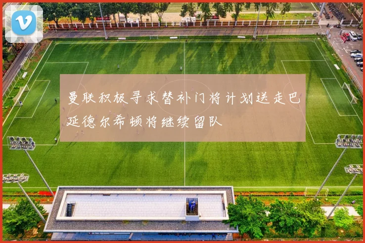 曼联积极寻求替补门将计划送走巴延德尔希顿将继续留队