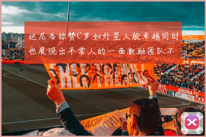 达尼洛称赞C罗如外星人般卓越同时也展现出平常人的一面激励团队不断进步