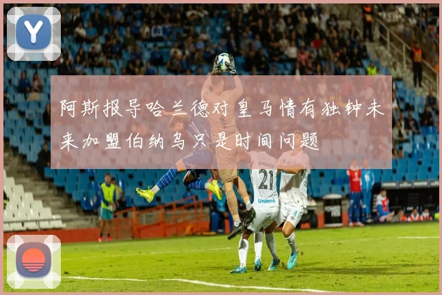 阿斯报导哈兰德对皇马情有独钟未来加盟伯纳乌只是时间问题