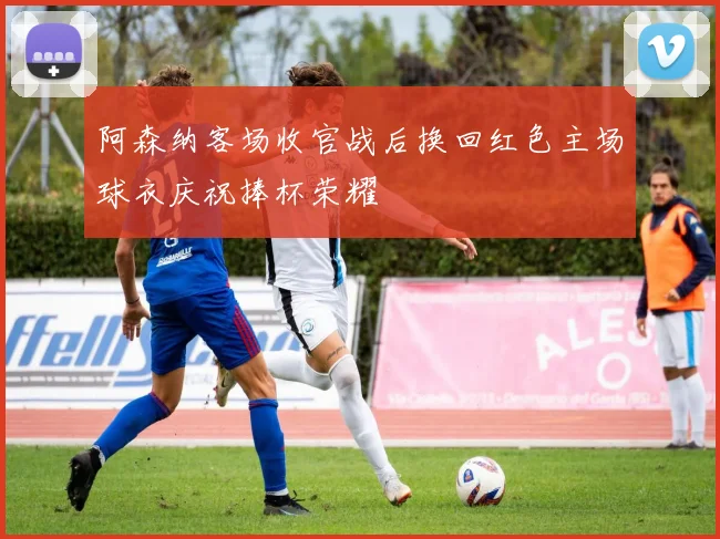 阿森纳客场收官战后换回红色主场球衣庆祝捧杯荣耀