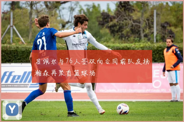 吕佩尔与76人签双向合同前队友杨瀚森再聚首篮球场
